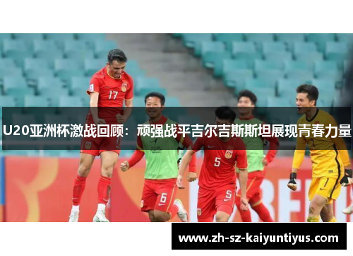 U20亚洲杯激战回顾：顽强战平吉尔吉斯斯坦展现青春力量
