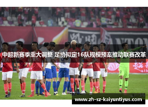 中超新赛季重大调整 足协拟定16队规模预案推动联赛改革