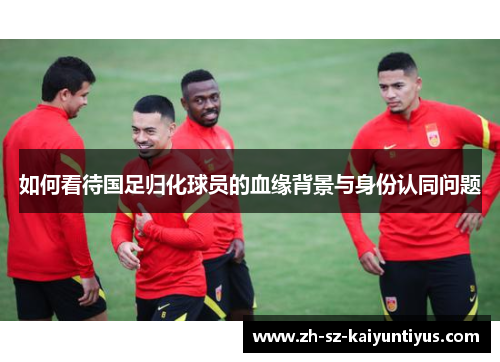 如何看待国足归化球员的血缘背景与身份认同问题