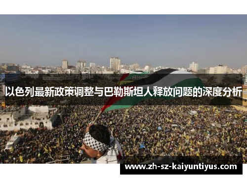 以色列最新政策调整与巴勒斯坦人释放问题的深度分析