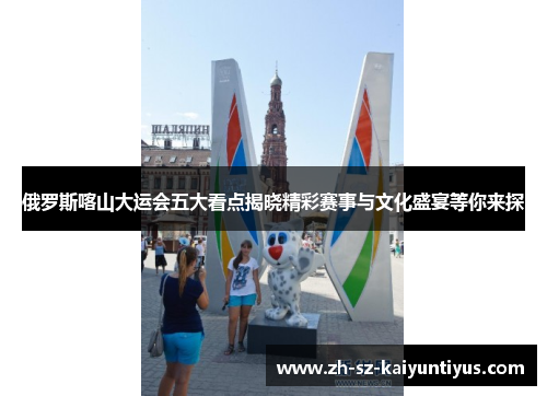 俄罗斯喀山大运会五大看点揭晓精彩赛事与文化盛宴等你来探