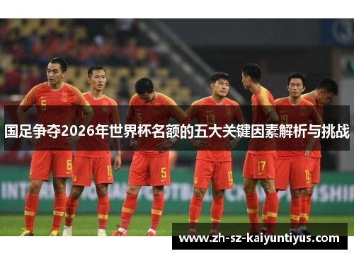国足争夺2026年世界杯名额的五大关键因素解析与挑战