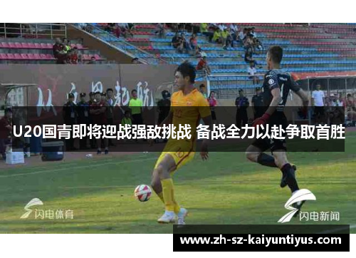 U20国青即将迎战强敌挑战 备战全力以赴争取首胜