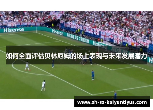 如何全面评估贝林厄姆的场上表现与未来发展潜力