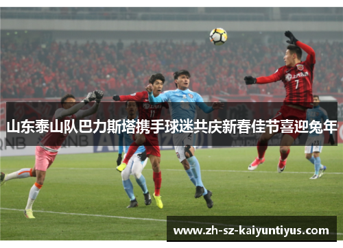 山东泰山队巴力斯塔携手球迷共庆新春佳节喜迎兔年