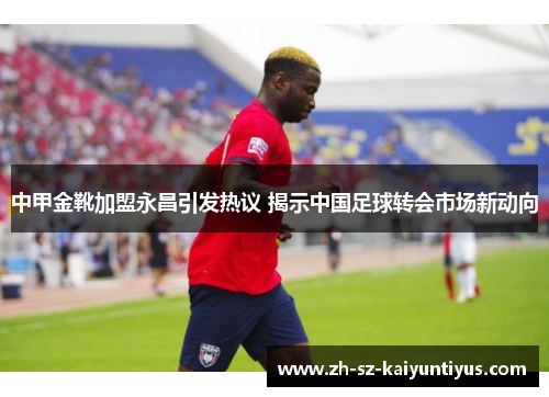中甲金靴加盟永昌引发热议 揭示中国足球转会市场新动向