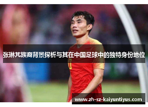张琳芃族裔背景探析与其在中国足球中的独特身份地位