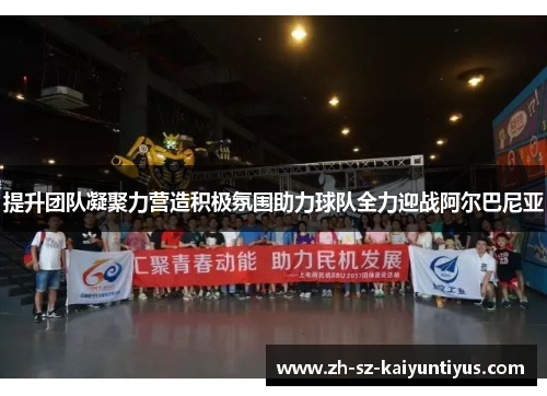 提升团队凝聚力营造积极氛围助力球队全力迎战阿尔巴尼亚