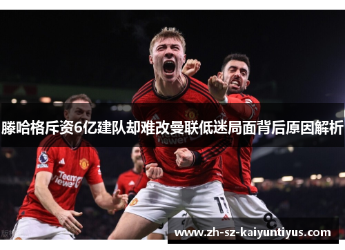 滕哈格斥资6亿建队却难改曼联低迷局面背后原因解析