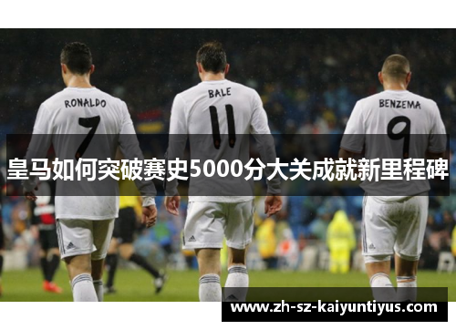 皇马如何突破赛史5000分大关成就新里程碑