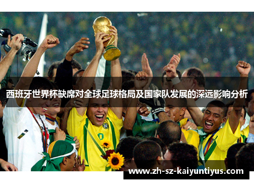 西班牙世界杯缺席对全球足球格局及国家队发展的深远影响分析