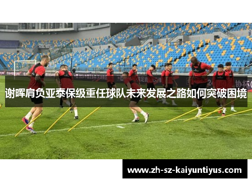 谢晖肩负亚泰保级重任球队未来发展之路如何突破困境