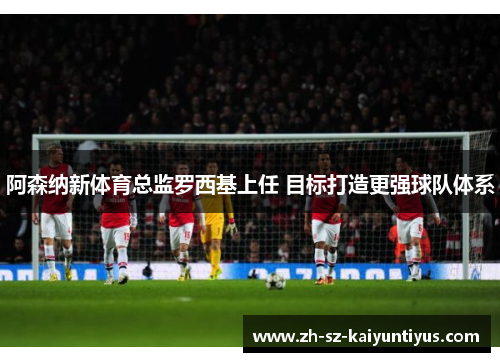 阿森纳新体育总监罗西基上任 目标打造更强球队体系