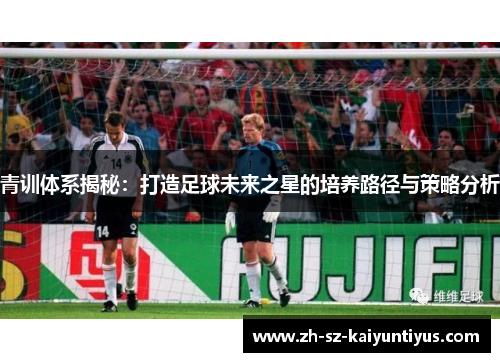 青训体系揭秘：打造足球未来之星的培养路径与策略分析