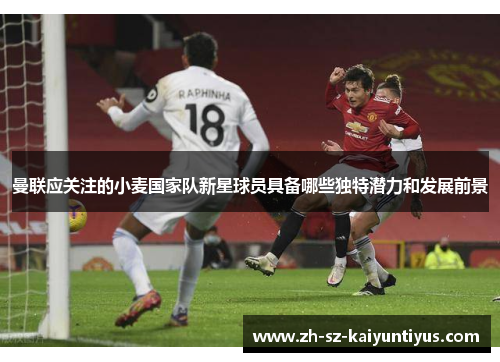 曼联应关注的小麦国家队新星球员具备哪些独特潜力和发展前景