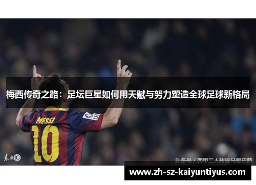 梅西传奇之路：足坛巨星如何用天赋与努力塑造全球足球新格局