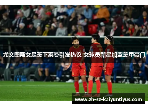 尤文图斯女足签下莱曼引发热议 女球员新星加盟意甲豪门