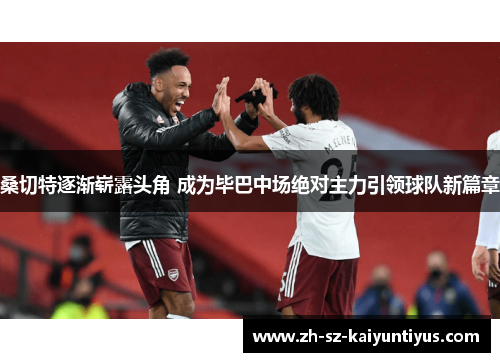 桑切特逐渐崭露头角 成为毕巴中场绝对主力引领球队新篇章 桑切特逐渐崭露头角 成为毕巴中场绝对主力引领球队新篇章