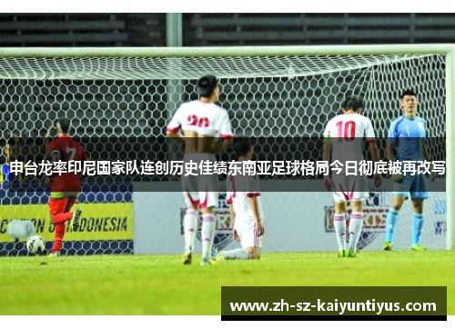 申台龙率印尼国家队连创历史佳绩东南亚足球格局今日彻底被再改写