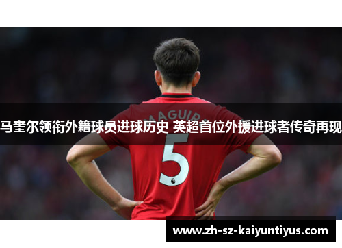 马奎尔领衔外籍球员进球历史 英超首位外援进球者传奇再现